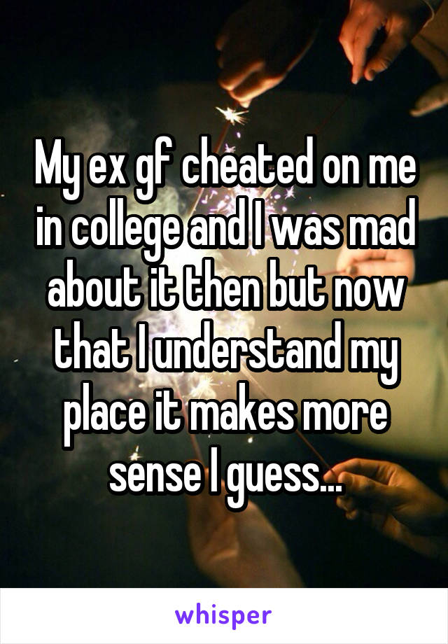 My ex gf cheated on me in college and I was mad about it then but now that I understand my place it makes more sense I guess...