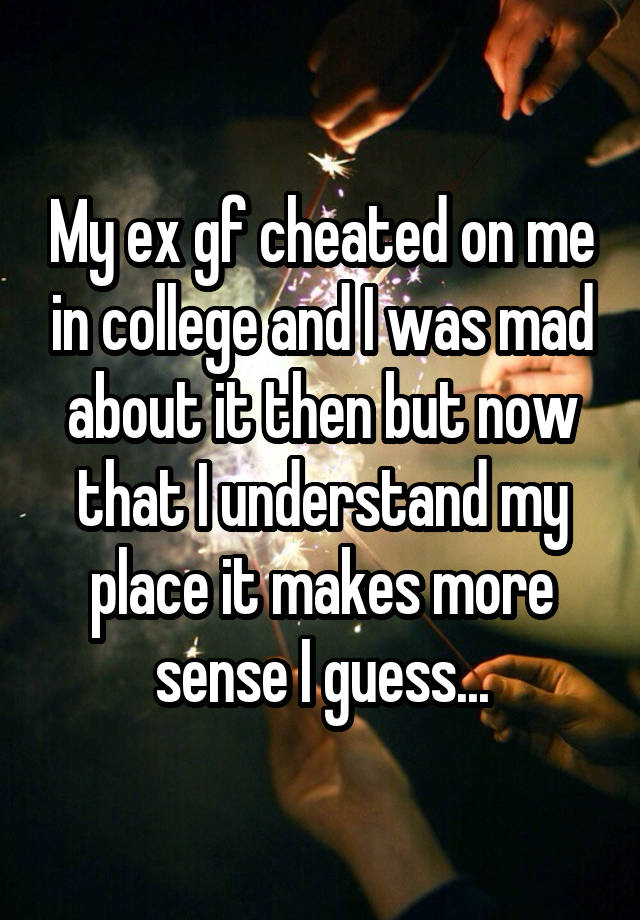 My ex gf cheated on me in college and I was mad about it then but now that I understand my place it makes more sense I guess...