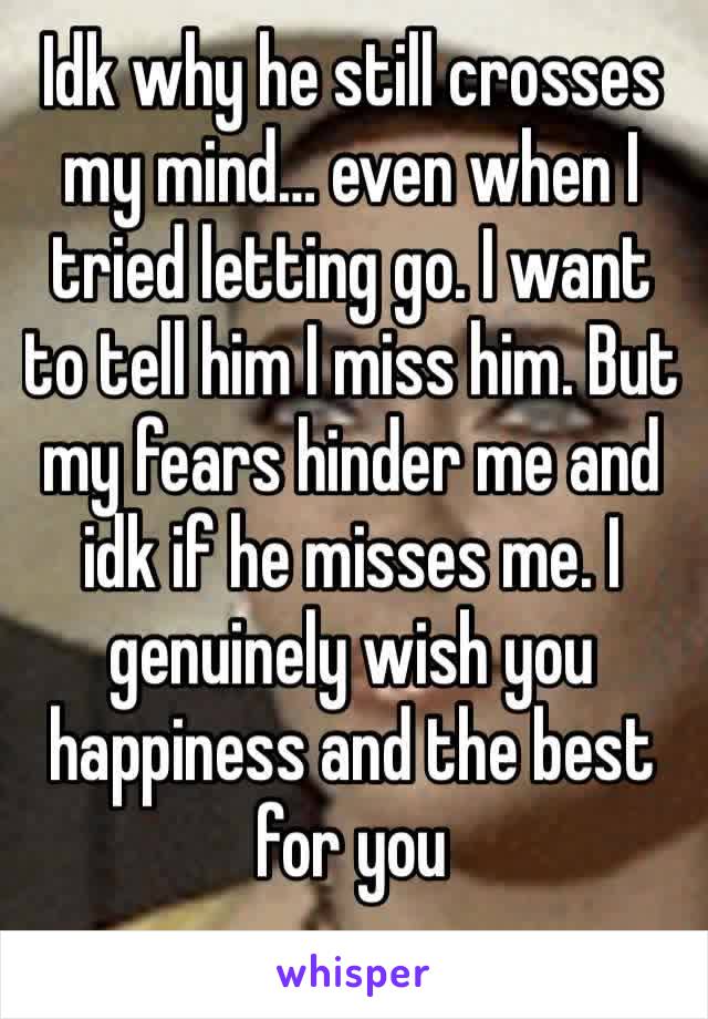 Idk why he still crosses my mind… even when I tried letting go. I want to tell him I miss him. But my fears hinder me and idk if he misses me. I genuinely wish you happiness and the best for you