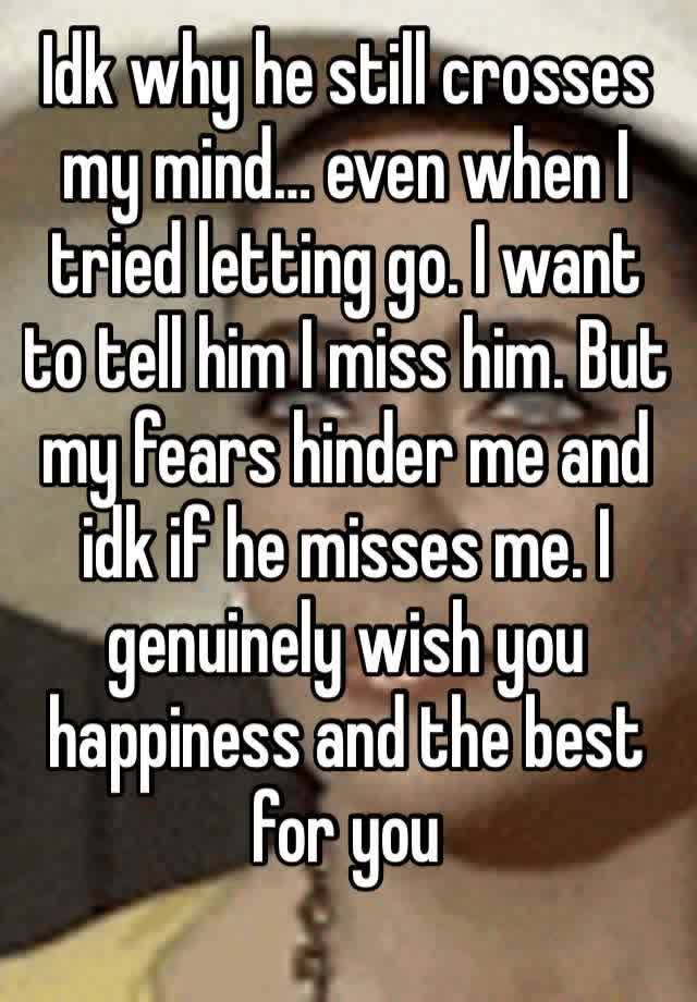 Idk why he still crosses my mind… even when I tried letting go. I want to tell him I miss him. But my fears hinder me and idk if he misses me. I genuinely wish you happiness and the best for you