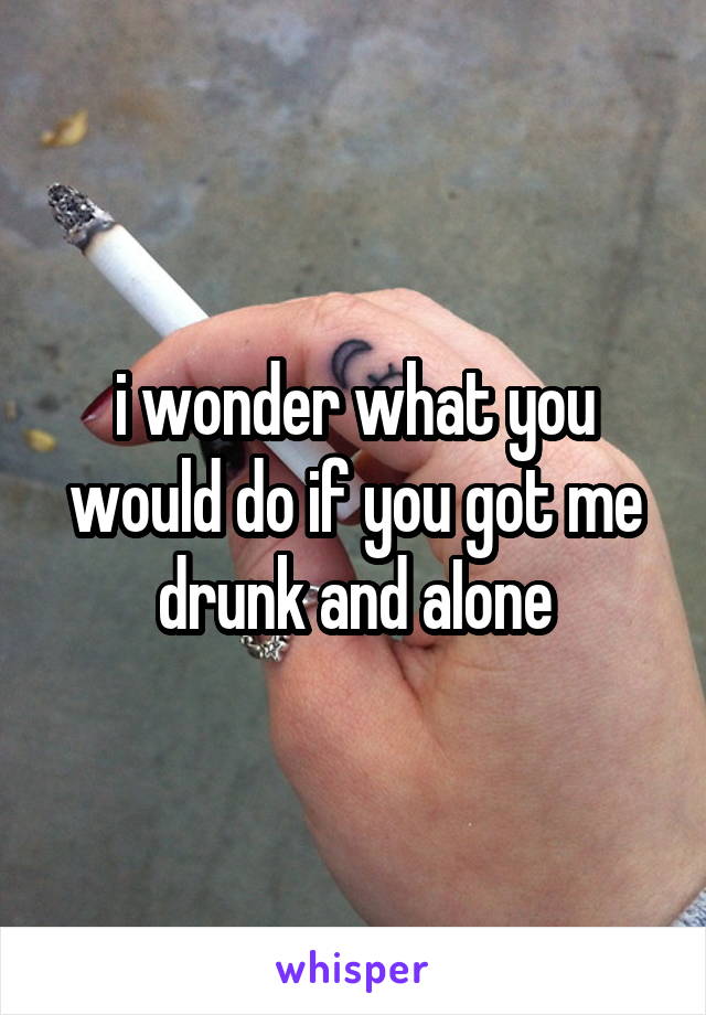 i wonder what you would do if you got me drunk and aIone