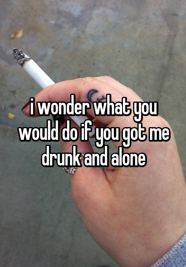 i wonder what you would do if you got me drunk and aIone