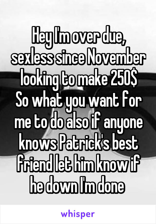 Hey I'm over due, sexless since November looking to make 250$
So what you want for me to do also if anyone knows Patrick's best friend let him know if he down I'm done 