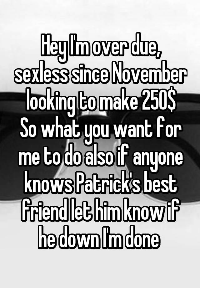 Hey I'm over due, sexless since November looking to make 250$
So what you want for me to do also if anyone knows Patrick's best friend let him know if he down I'm done 