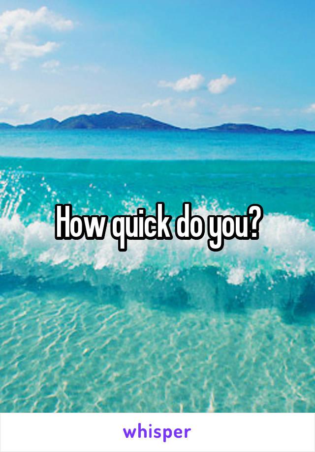 How quick do you?