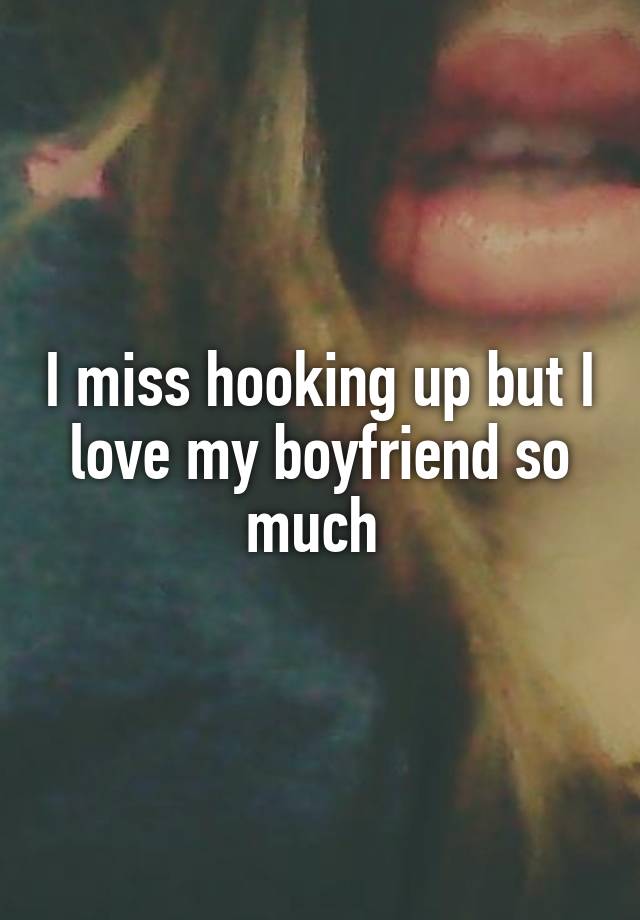 I miss hooking up but I love my boyfriend so much 