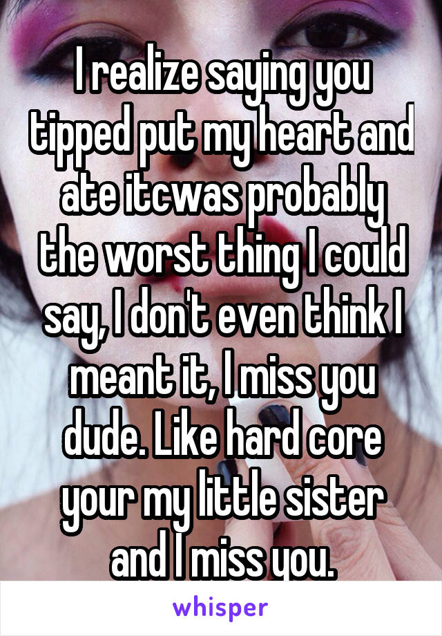 I realize saying you tipped put my heart and ate itcwas probably the worst thing I could say, I don't even think I meant it, I miss you dude. Like hard core your my little sister and I miss you.