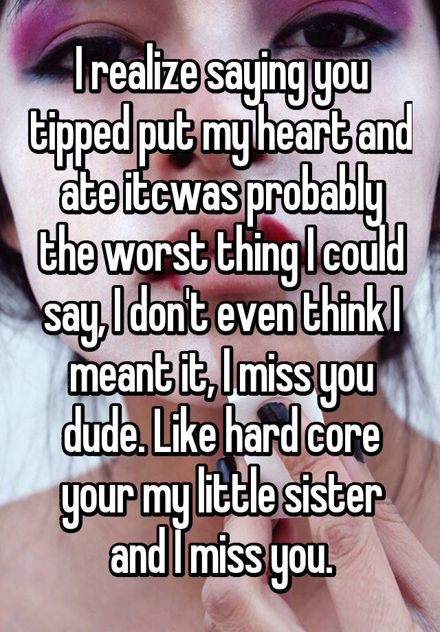 I realize saying you tipped put my heart and ate itcwas probably the worst thing I could say, I don't even think I meant it, I miss you dude. Like hard core your my little sister and I miss you.