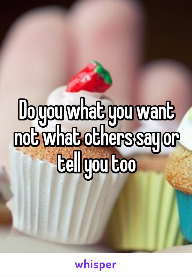 Do you what you want not what others say or tell you too