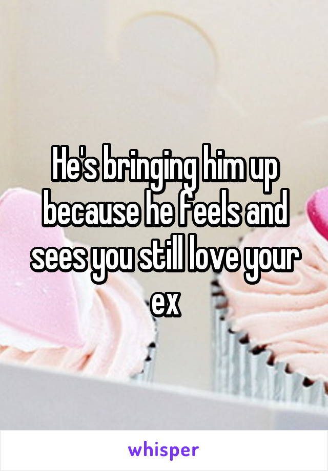 He's bringing him up because he feels and sees you still love your ex