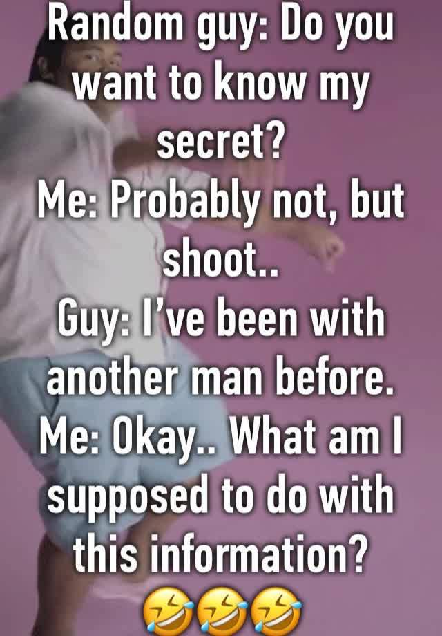 Random guy: Do you want to know my secret?
Me: Probably not, but shoot..
Guy: I’ve been with another man before. 
Me: Okay.. What am I supposed to do with this information? 
🤣🤣🤣