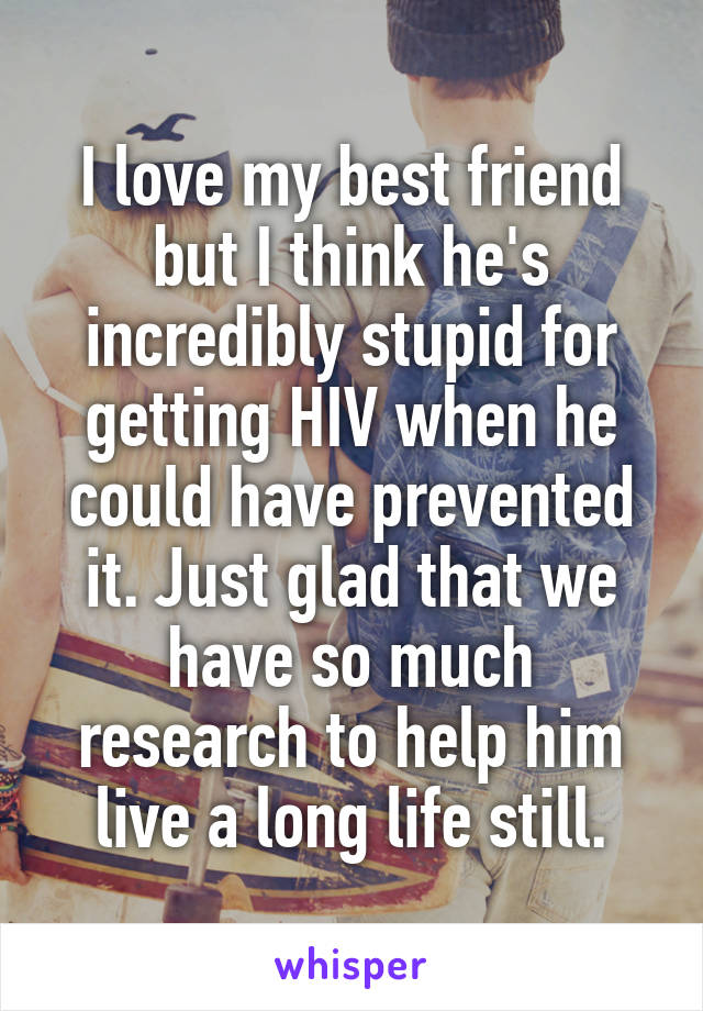 I love my best friend but I think he's incredibly stupid for getting HIV when he could have prevented it. Just glad that we have so much research to help him live a long life still.