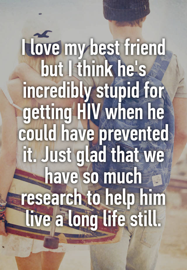 I love my best friend but I think he's incredibly stupid for getting HIV when he could have prevented it. Just glad that we have so much research to help him live a long life still.