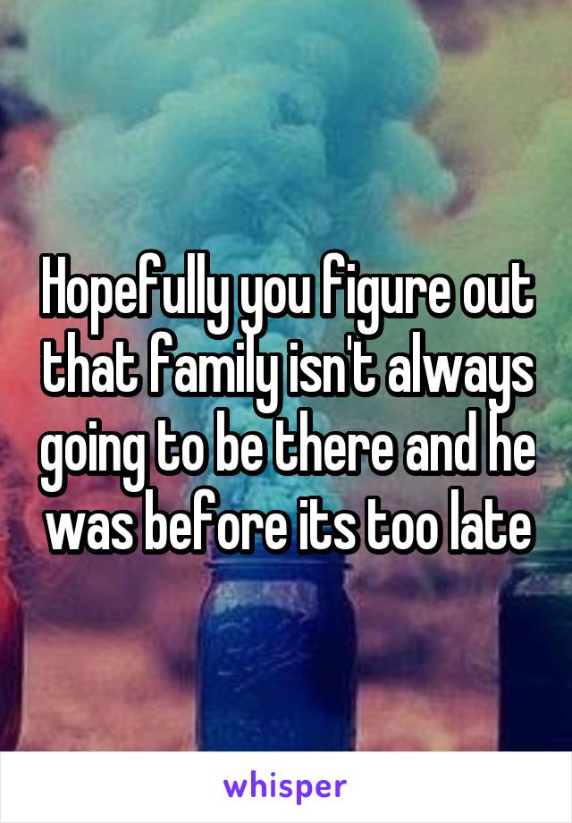 Hopefully you figure out that family isn't always going to be there and he was before its too late