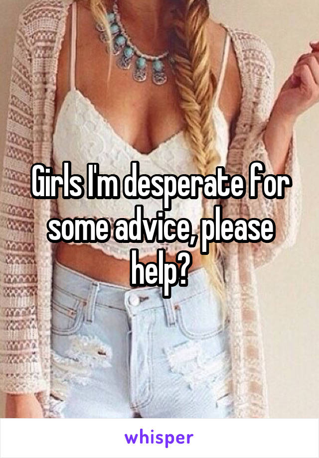 Girls I'm desperate for some advice, please help?