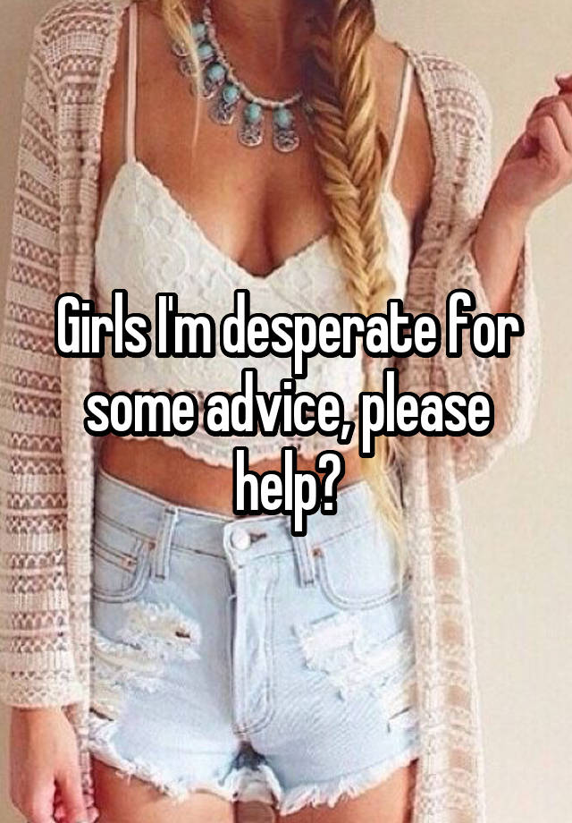 Girls I'm desperate for some advice, please help?