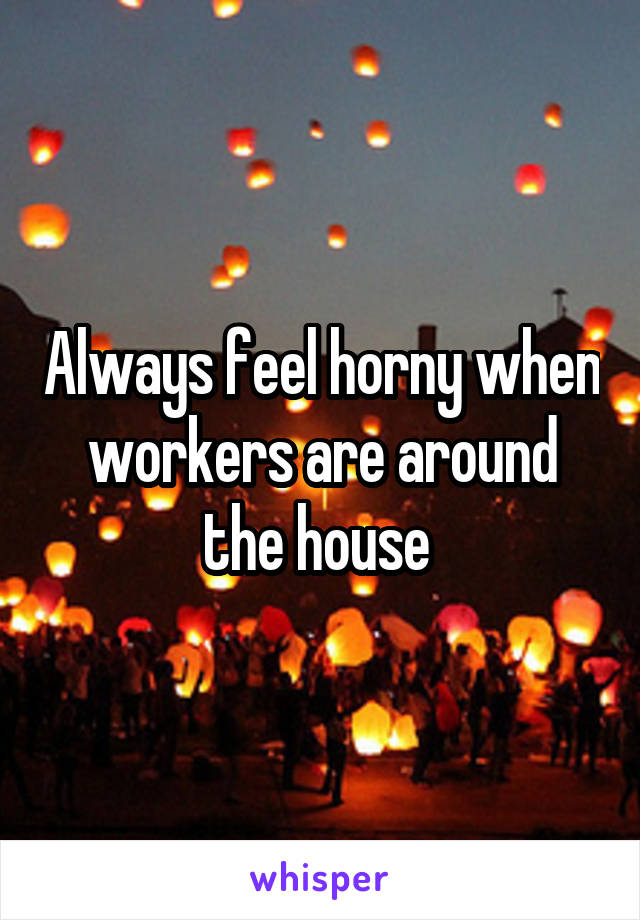 Always feel horny when workers are around the house 