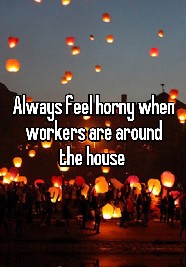 Always feel horny when workers are around the house 