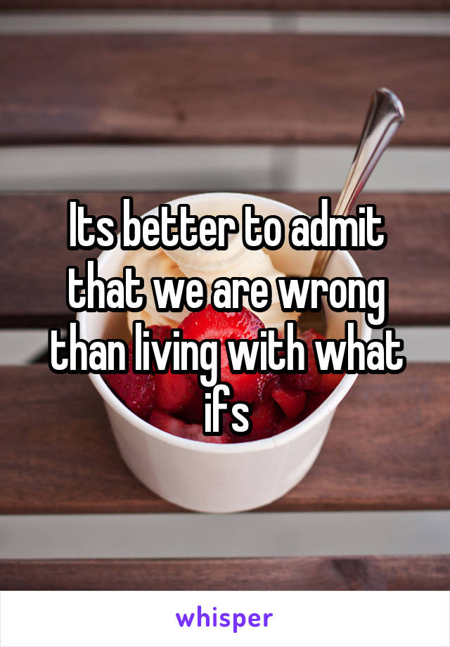 Its better to admit that we are wrong than living with what ifs