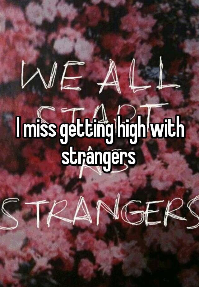 I miss getting high with strangers 