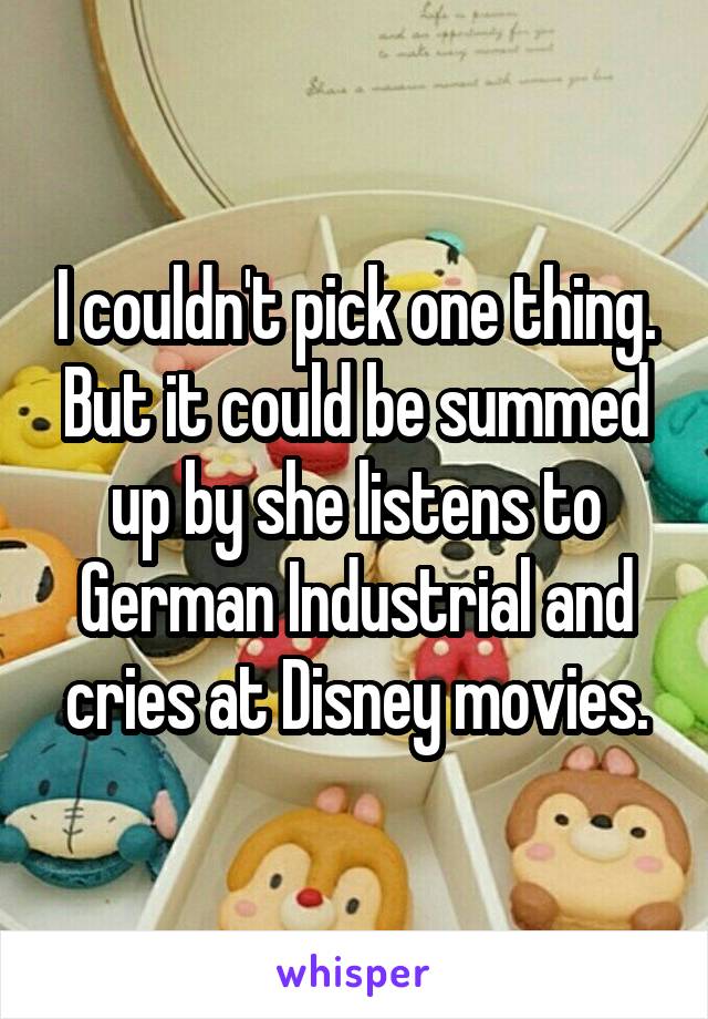 I couldn't pick one thing. But it could be summed up by she listens to German Industrial and cries at Disney movies.