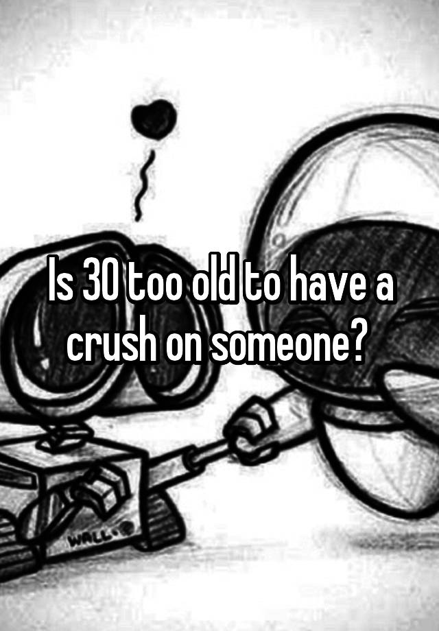 Is 30 too old to have a crush on someone? 