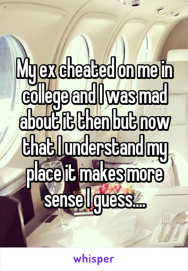 My ex cheated on me in college and I was mad about it then but now that I understand my place it makes more sense I guess....