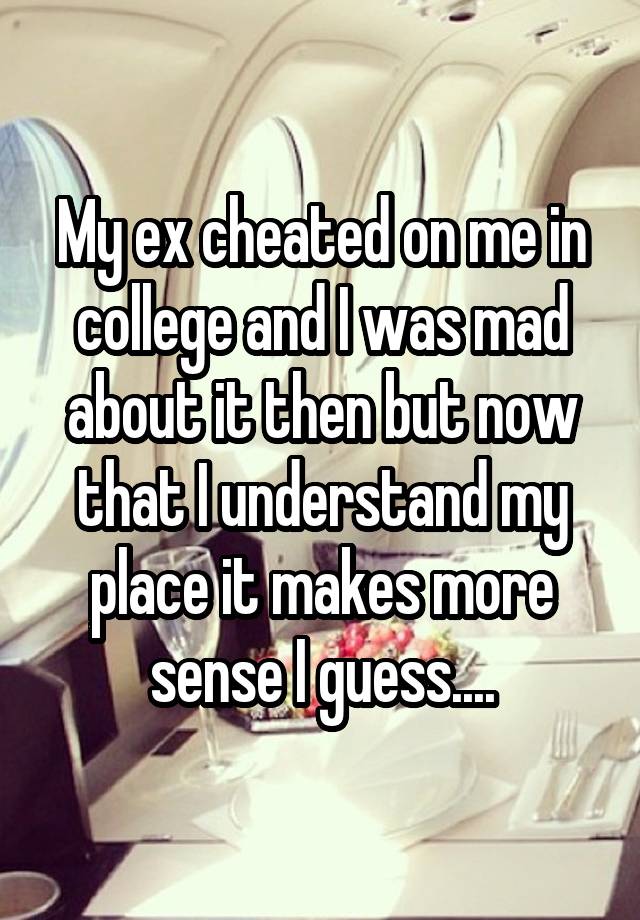 My ex cheated on me in college and I was mad about it then but now that I understand my place it makes more sense I guess....