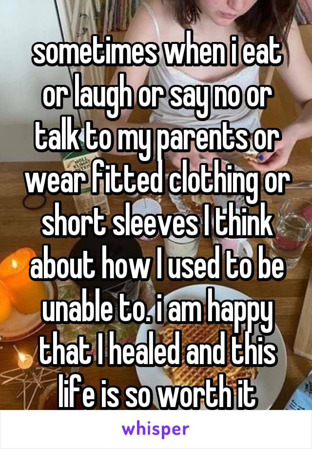 sometimes when i eat or laugh or say no or talk to my parents or wear fitted clothing or short sleeves I think about how I used to be unable to. i am happy that I healed and this life is so worth it