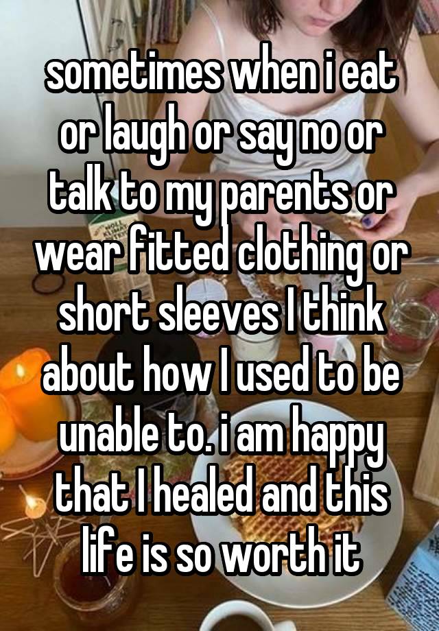 sometimes when i eat or laugh or say no or talk to my parents or wear fitted clothing or short sleeves I think about how I used to be unable to. i am happy that I healed and this life is so worth it