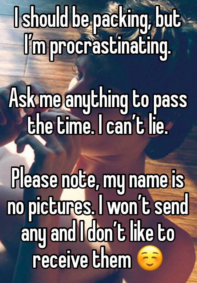 I should be packing, but I’m procrastinating. 

Ask me anything to pass the time. I can’t lie. 

Please note, my name is no pictures. I won’t send any and I don’t like to receive them ☺️