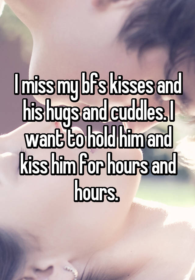 I miss my bfs kisses and his hugs and cuddles. I want to hold him and kiss him for hours and hours. 