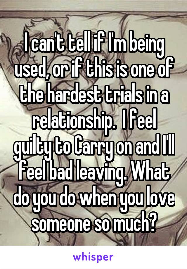 I can't tell if I'm being used, or if this is one of the hardest trials in a relationship.  I feel guilty to Carry on and I'll feel bad leaving. What do you do when you love someone so much?