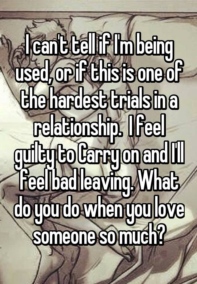 I can't tell if I'm being used, or if this is one of the hardest trials in a relationship.  I feel guilty to Carry on and I'll feel bad leaving. What do you do when you love someone so much?