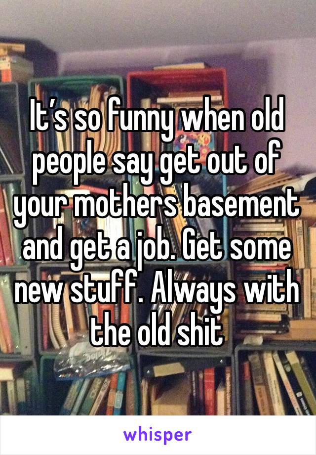 It’s so funny when old people say get out of your mothers basement and get a job. Get some new stuff. Always with the old shit 