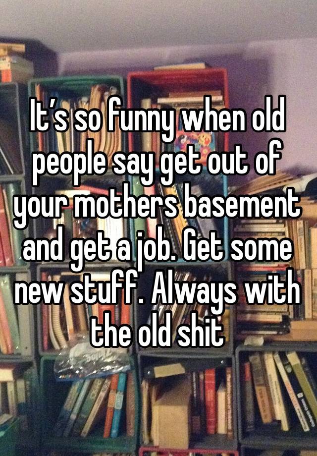 It’s so funny when old people say get out of your mothers basement and get a job. Get some new stuff. Always with the old shit 