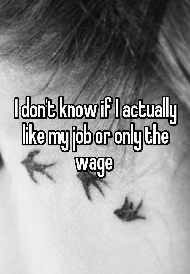 I don't know if I actually like my job or only the wage 