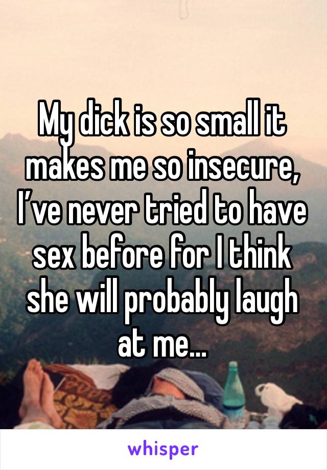 My dick is so small it makes me so insecure, I’ve never tried to have sex before for I think she will probably laugh at me…