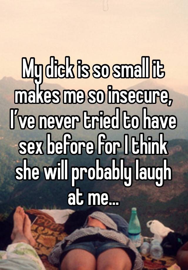 My dick is so small it makes me so insecure, I’ve never tried to have sex before for I think she will probably laugh at me…