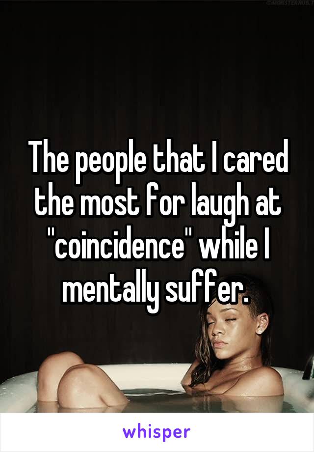 The people that I cared the most for laugh at "coincidence" while I mentally suffer. 