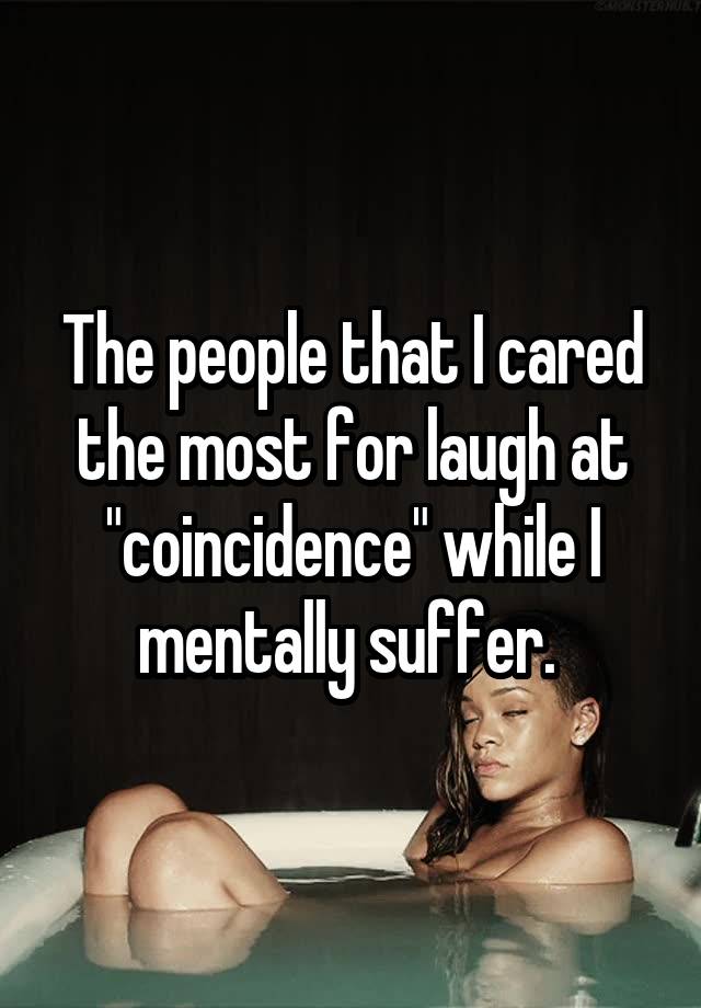 The people that I cared the most for laugh at "coincidence" while I mentally suffer. 