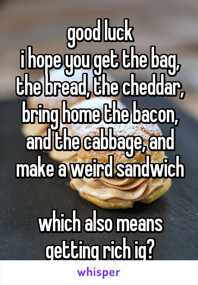 good luck
i hope you get the bag, the bread, the cheddar, bring home the bacon, and the cabbage, and make a weird sandwich

which also means getting rich ig?