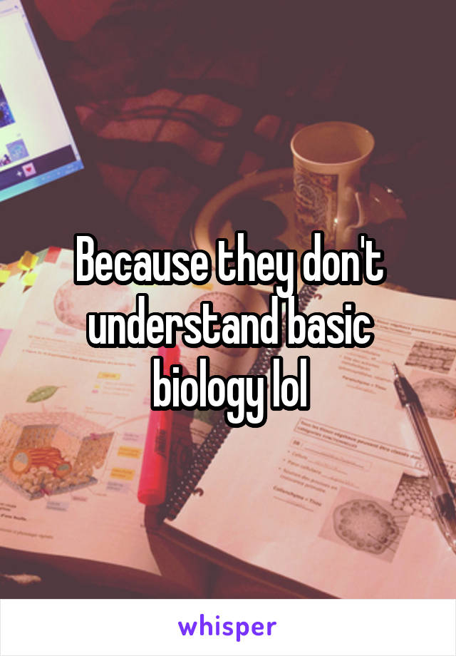 Because they don't understand basic biology lol