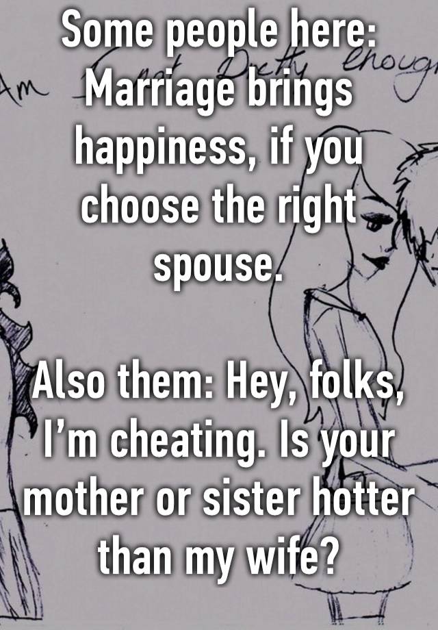 Some people here:
Marriage brings happiness, if you choose the right spouse.

Also them: Hey, folks, I’m cheating. Is your mother or sister hotter than my wife?