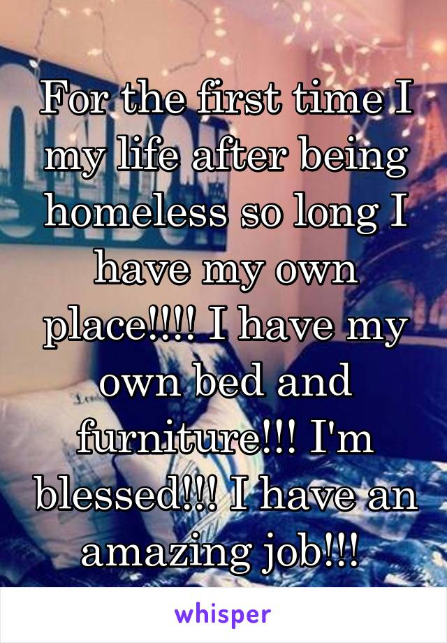 For the first time I my life after being homeless so long I have my own place!!!! I have my own bed and furniture!!! I'm blessed!!! I have an amazing job!!! 