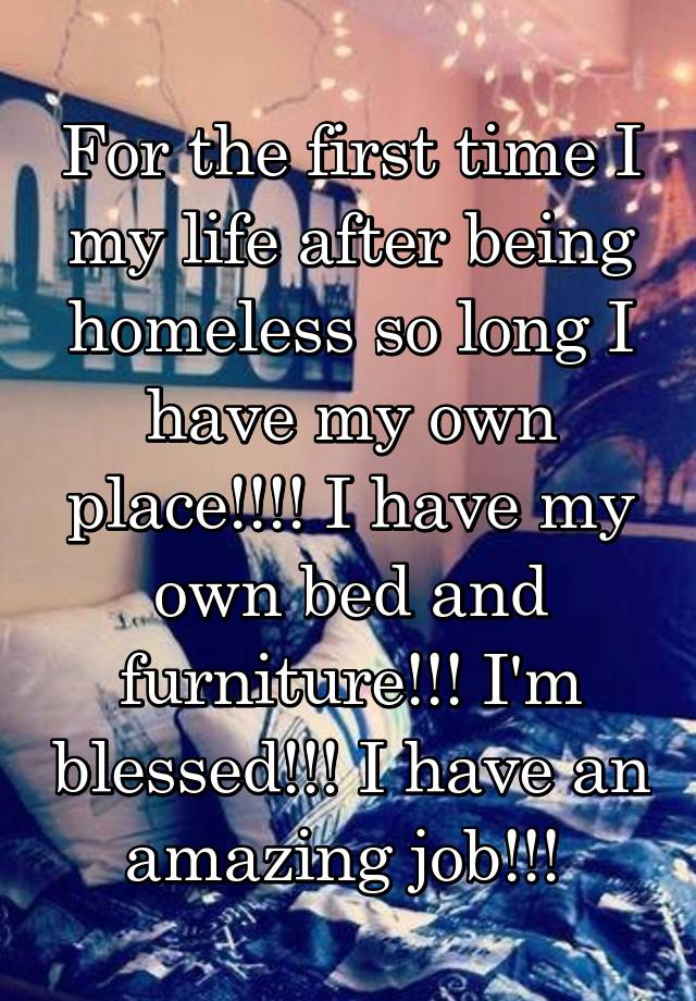 For the first time I my life after being homeless so long I have my own place!!!! I have my own bed and furniture!!! I'm blessed!!! I have an amazing job!!! 