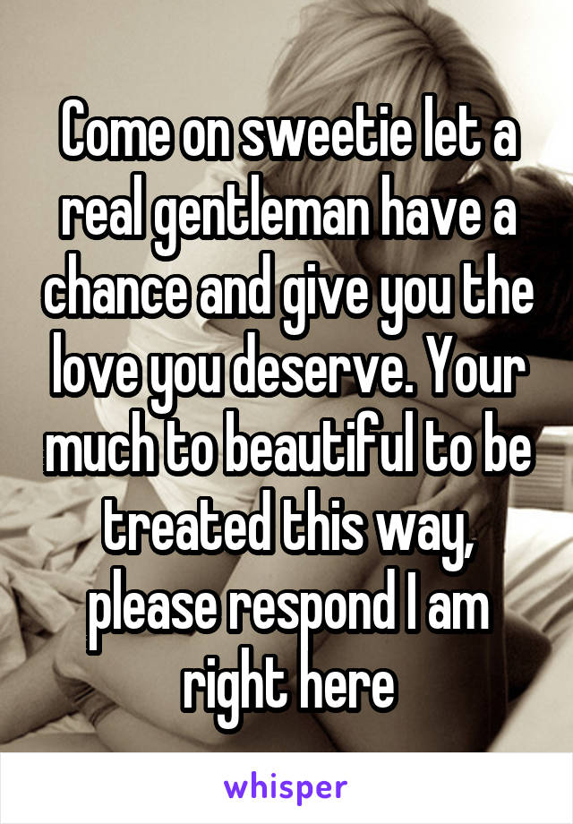 Come on sweetie let a real gentleman have a chance and give you the love you deserve. Your much to beautiful to be treated this way, please respond I am right here