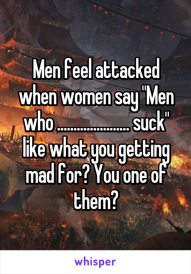 Men feel attacked when women say "Men who ...................... suck" like what you getting mad for? You one of them?