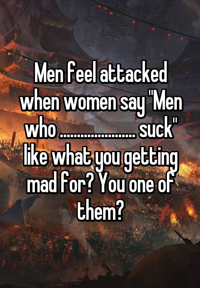 Men feel attacked when women say "Men who ...................... suck" like what you getting mad for? You one of them?