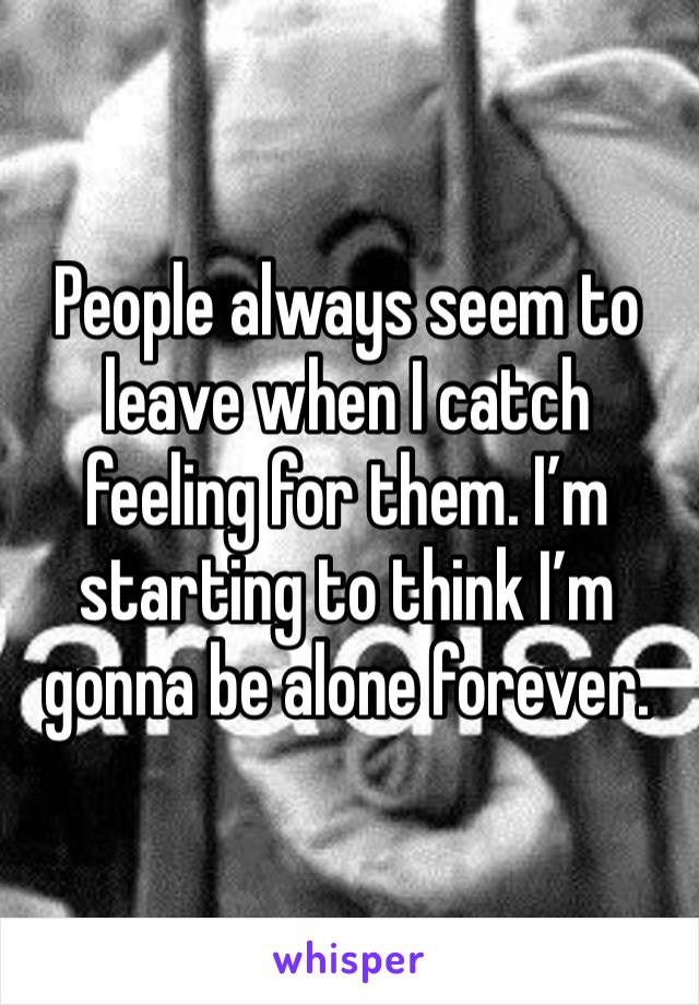 People always seem to leave when I catch feeling for them. I’m starting to think I’m gonna be alone forever.